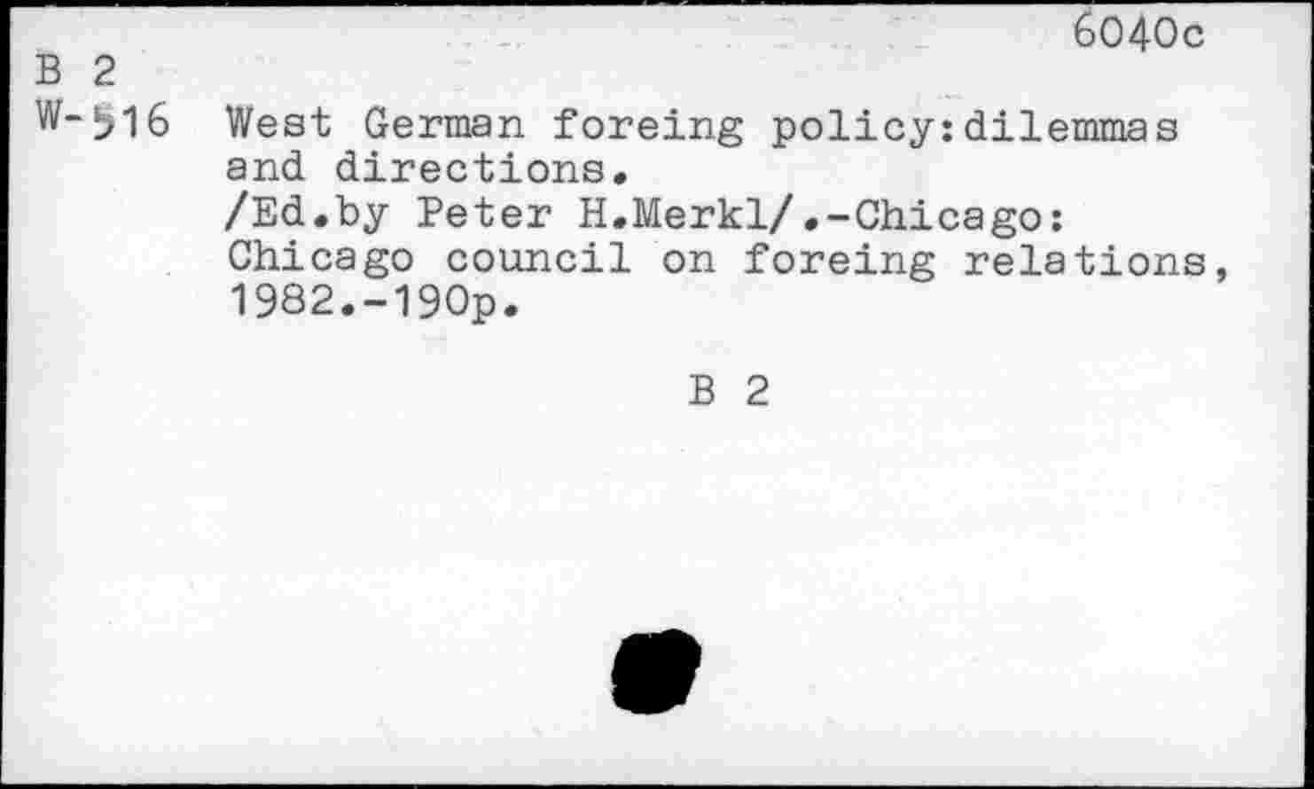 ﻿6040c
B 2
w~bl6 West German foreing policy:dilemmas and directions.
/Ed.by Peter H.Merkl/.-Chicago: Chicago council on foreing relations, 1982.-190p.
B 2